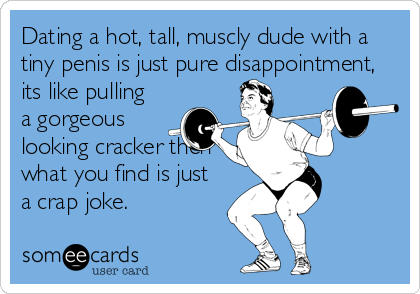 Dating a hot, tall, muscly dude with a
tiny penis is just pure disappointment, 
its like pulling
a gorgeous
looking cracker then
what you find is just
a crap joke.