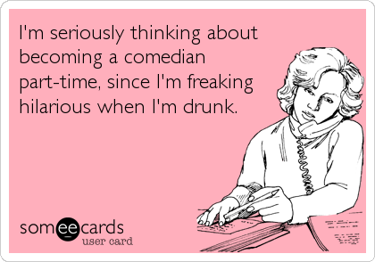 I'm seriously thinking about
becoming a comedian
part-time, since I'm freaking
hilarious when I'm drunk.
