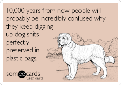 10,000 years from now people will
probably be incredibly confused why
they keep digging
up dog shits
perfectly
preserved in
plastic bags.
