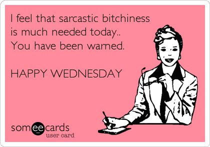 I feel that sarcastic bitchiness
is much needed today.. 
You have been warned.

HAPPY WEDNESDAY
