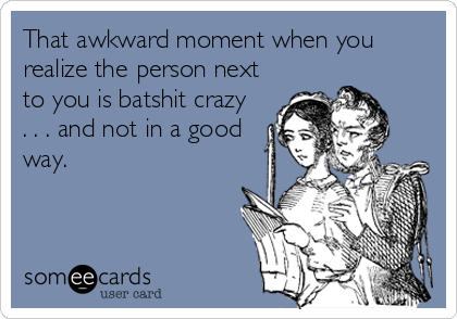 That awkward moment when you
realize the person next
to you is batshit crazy  
. . . and not in a good
way.