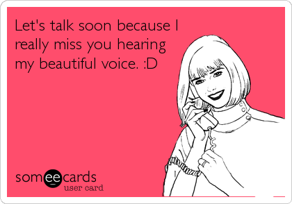 Let's talk soon because I
really miss you hearing
my beautiful voice. :D