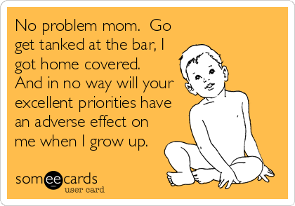 No problem mom.  Go
get tanked at the bar, I
got home covered. 
And in no way will your
excellent priorities have
an adverse effect on
me when I grow up.