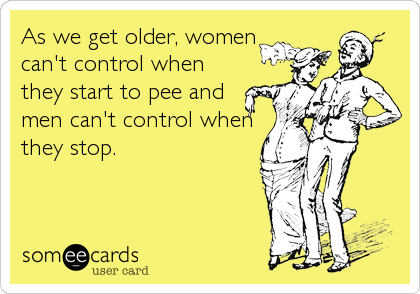 As we get older, women
can't control when
they start to pee and
men can't control when
they stop.