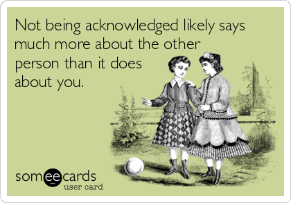 Not being acknowledged likely says
much more about the other
person than it does
about you.