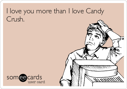 I love you more than I love Candy
Crush.