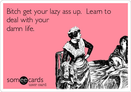 Bitch get your lazy ass up.  Learn to
deal with your
damn life.