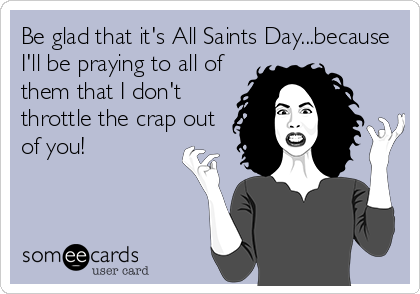 Be glad that it's All Saints Day...because
I'll be praying to all of
them that I don't
throttle the crap out
of you!
