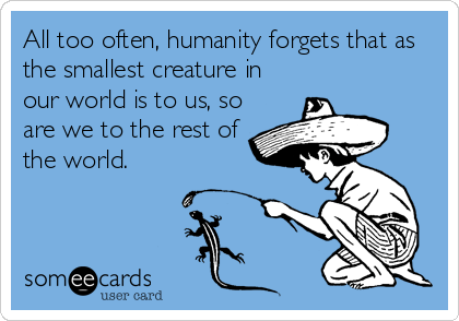 All too often, humanity forgets that as
the smallest creature in
our world is to us, so
are we to the rest of
the world.