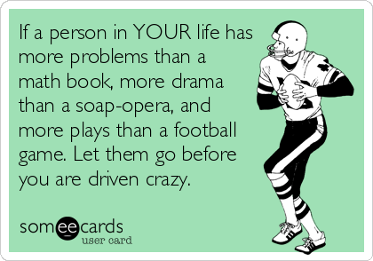 If a person in YOUR life has
more problems than a
math book, more drama
than a soap-opera, and
more plays than a football
game. Let them go before
you are driven crazy.
