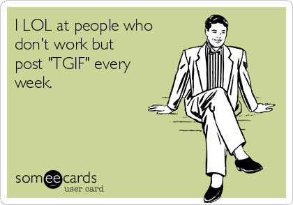 I LOL at people who
don't work but
post "TGIF" every
week.