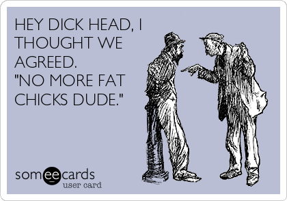 HEY DICK HEAD, I
THOUGHT WE
AGREED.  
"NO MORE FAT
CHICKS DUDE."