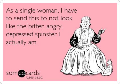 As a single woman, I have
to send this to not look
like the bitter, angry,
depressed spinster I
actually am.
