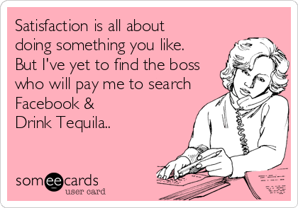 Satisfaction is all about
doing something you like. 
But I've yet to find the boss
who will pay me to search
Facebook & 
Drink Tequila..