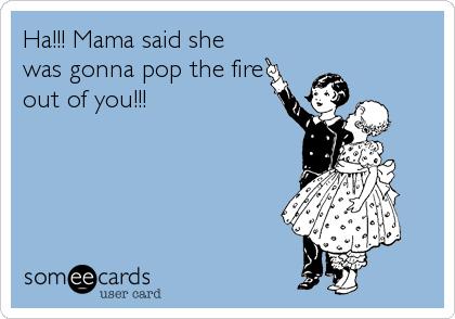 Ha!!! Mama said she
was gonna pop the fire
out of you!!!