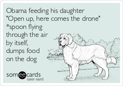 Obama feeding his daughter
"Open up, here comes the drone"
*spoon flying
through the air
by itself,
dumps food
on the dog