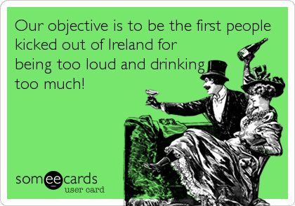 Our objective is to be the first people
kicked out of Ireland for
being too loud and drinking
too much!