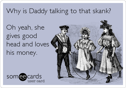 Why is Daddy talking to that skank?

Oh yeah, she
gives good
head and loves
his money.