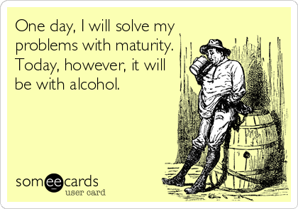 One day, I will solve my
problems with maturity.
Today, however, it will
be with alcohol.
