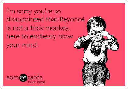 I'm sorry you're so
disappointed that Beyoncé
is not a trick monkey,
here to endlessly blow
your mind.