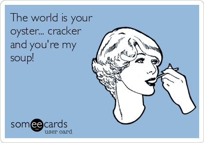 The world is your
oyster... cracker
and you're my
soup!