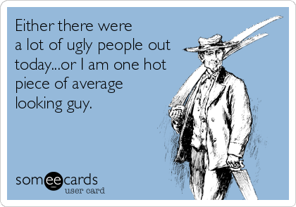 Either there were 
a lot of ugly people out
today...or I am one hot
piece of average
looking guy.