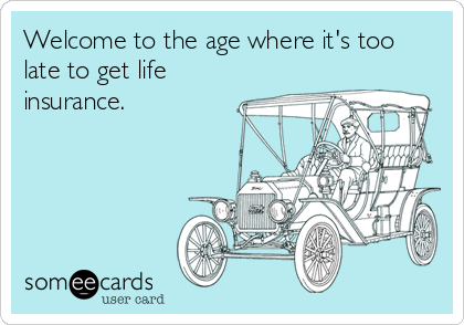 Welcome to the age where it's too
late to get life
insurance.