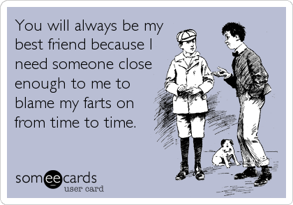 You will always be my
best friend because I
need someone close
enough to me to
blame my farts on
from time to time.