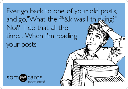 Ever go back to one of your old posts,
and go,"What the f*&k was I thinking?"
No??  I do that all the 
time... When I'm reading
your posts