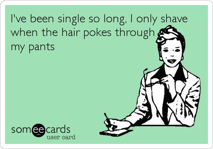I've been single so long, I only shave
when the hair pokes through
my pants