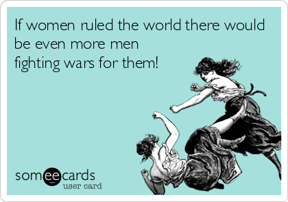 If women ruled the world there would
be even more men
fighting wars for them!