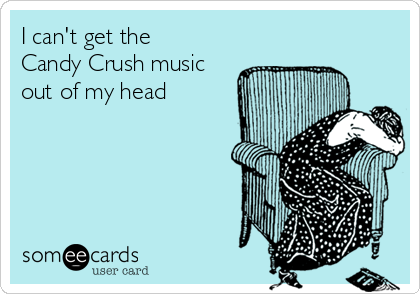 I can't get the 
Candy Crush music
out of my head