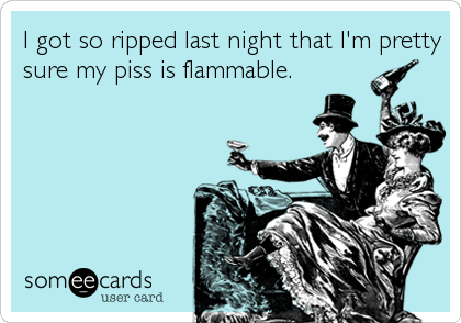 I got so ripped last night that I'm pretty
sure my piss is flammable.