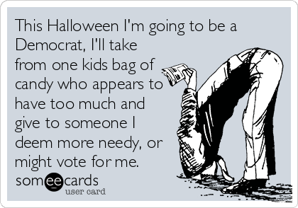 This Halloween I'm going to be a
Democrat, I'll take
from one kids bag of
candy who appears to
have too much and
give to someone I
deem more needy, or
might vote for me.