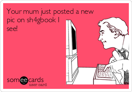 Your mum just posted a new
pic on sh4gbook I
see!