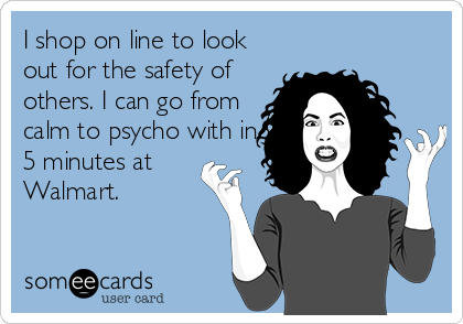 I shop on line to look
out for the safety of
others. I can go from
calm to psycho with in
5 minutes at
Walmart.