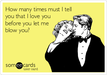 How many times must I tell
you that I love you
before you let me
blow you?