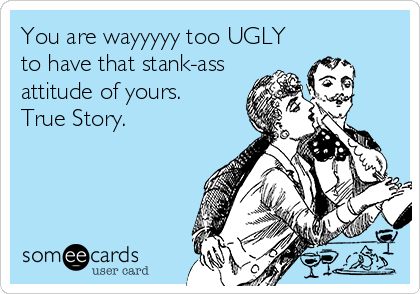 You are wayyyyy too UGLY
to have that stank-ass
attitude of yours.        
True Story.