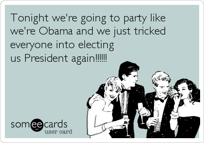 Tonight we're going to party like
we're Obama and we just tricked
everyone into electing
us President again!!!!!!