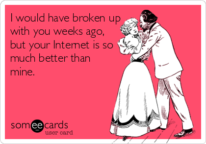 I would have broken up
with you weeks ago,
but your Internet is so
much better than
mine.