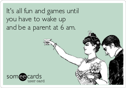 It's all fun and games until 
you have to wake up
and be a parent at 6 am.