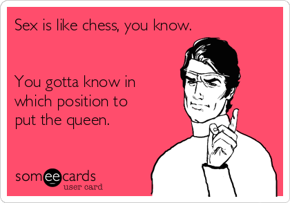 Sex is like chess, you know. 


You gotta know in
which position to
put the queen.