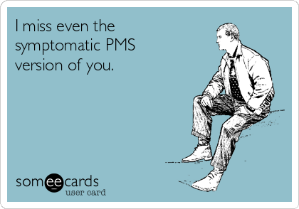I miss even the 
symptomatic PMS 
version of you.
