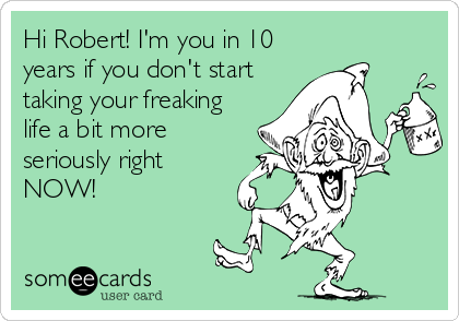 Hi Robert! I'm you in 10
years if you don't start
taking your freaking
life a bit more
seriously right
NOW!