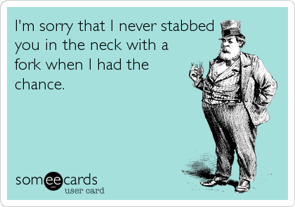 I'm sorry that I never stabbed 
you in the neck with a
fork when I had the
chance.
