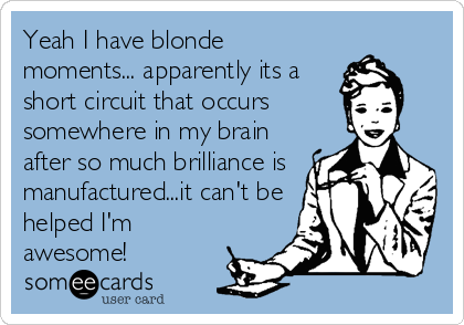 Yeah I have blonde
moments... apparently its a
short circuit that occurs 
somewhere in my brain
after so much brilliance is
manufactured...it can't be
helped I'm
awesome!