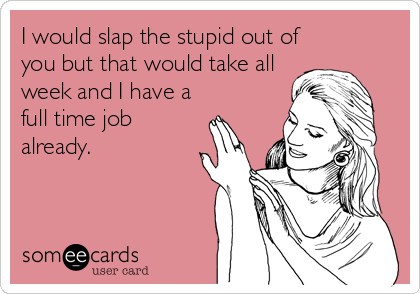 I would slap the stupid out of
you but that would take all 
week and I have a
full time job
already.