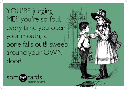 YOU'RE judging
ME?! you're so foul,
every time you open
your mouth, a
bone falls out!! sweep
around your OWN
door!