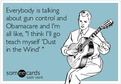 Everybody is talking
about gun control and
Obamacare and I'm
all like, "I think I'll go
teach myself 'Dust
in the Wind' "