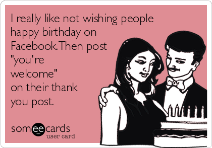 I really like not wishing people
happy birthday on 
Facebook.Then post
"you're
welcome"
on their thank
you post.